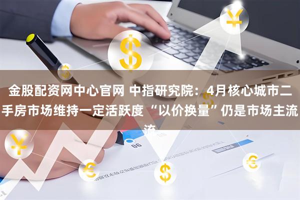 金股配资网中心官网 中指研究院：4月核心城市二手房市场维持一定活跃度 “以价换量”仍是市场主流