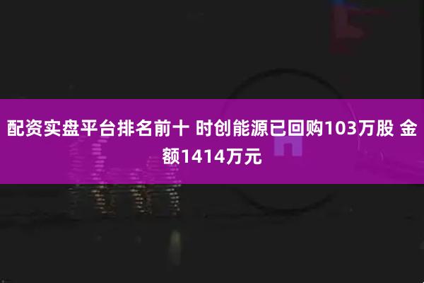 配资实盘平台排名前十 时创能源已回购103万股 金额1414万元