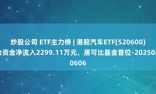 炒股公司 ETF主力榜 | 港股汽车ETF(520600)主力资金净流入2299.11万元，居可比基金首位-20250606