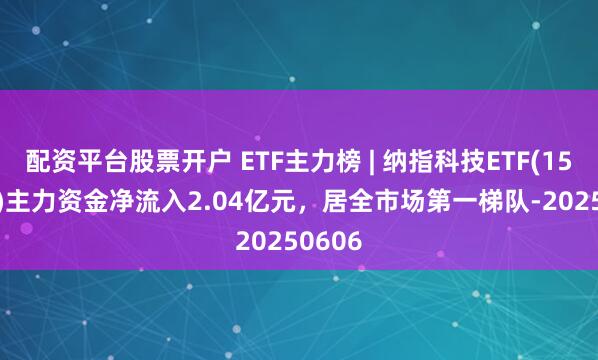 配资平台股票开户 ETF主力榜 | 纳指科技ETF(159509)主力资金净流入2.04亿元，居全市场第一梯队-20250606