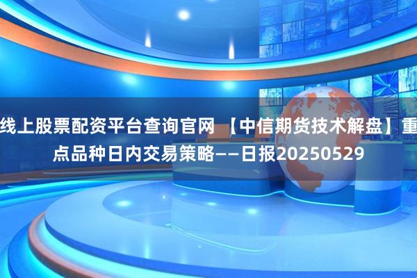 线上股票配资平台查询官网 【中信期货技术解盘】重点品种日内交易策略——日报20250529