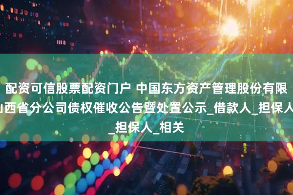 配资可信股票配资门户 中国东方资产管理股份有限公司山西省分公司债权催收公告暨处置公示_借款人_担保人_相关