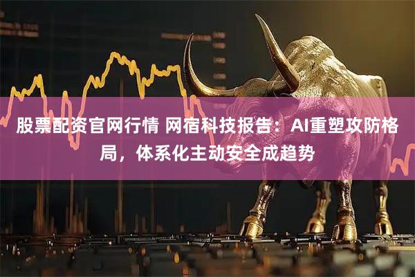 股票配资官网行情 网宿科技报告：AI重塑攻防格局，体系化主动安全成趋势