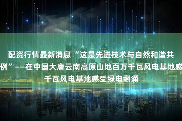 配资行情最新消息 “这是先进技术与自然和谐共生的精彩范例”——在中国大唐云南高原山地百万千瓦风电基地感受绿电翻涌